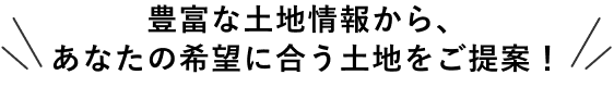 豊富な土地情報から、あなたの希望に合う土地をご提案！